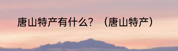 唐山特产有什么？（唐山特产）