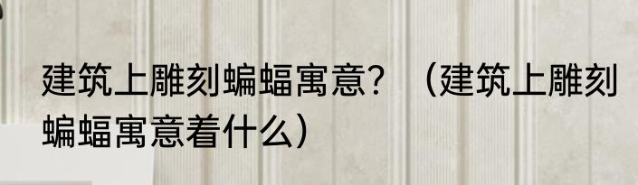 建筑上雕刻蝙蝠寓意？（建筑上雕刻蝙蝠寓意着什么）