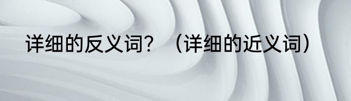 详细的反义词？（详细的近义词）