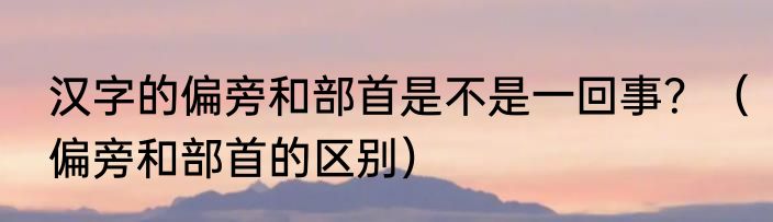 汉字的偏旁和部首是不是一回事？（偏旁和部首的区别）