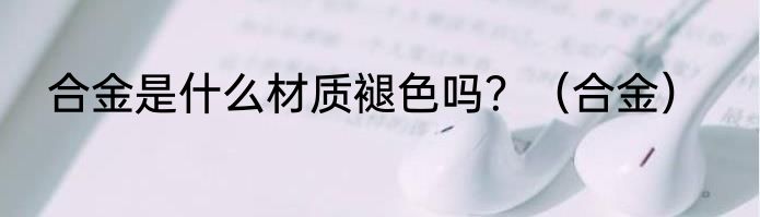 合金是什么材质褪色吗？（合金）