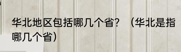 华北地区包括哪几个省？（华北是指哪几个省）
