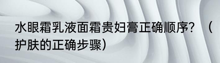 水眼霜乳液面霜贵妇膏正确顺序？（护肤的正确步骤）