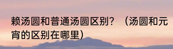 赖汤圆和普通汤圆区别？（汤圆和元宵的区别在哪里）