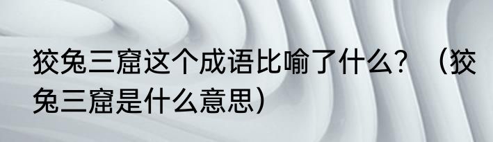 狡兔三窟这个成语比喻了什么？（狡兔三窟是什么意思）