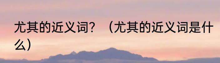 尤其的近义词？（尤其的近义词是什么）
