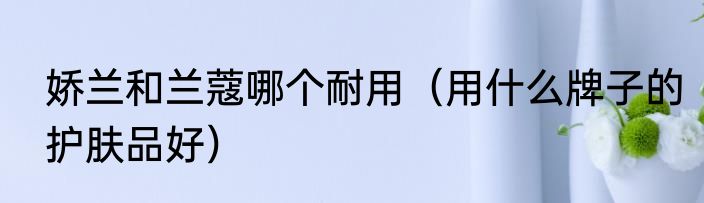 娇兰和兰蔻哪个耐用（用什么牌子的护肤品好）