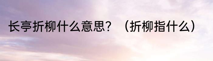 长亭折柳什么意思？（折柳指什么）