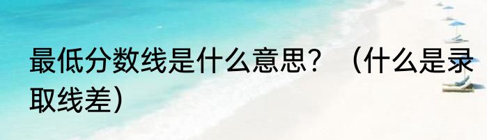 最低分数线是什么意思？（什么是录取线差）