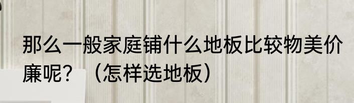 那么一般家庭铺什么地板比较物美价廉呢？（怎样选地板）