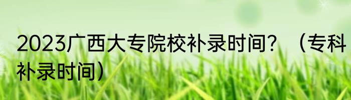 2023广西大专院校补录时间？（专科补录时间）