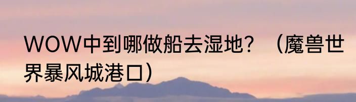WOW中到哪做船去湿地？（魔兽世界暴风城港口）