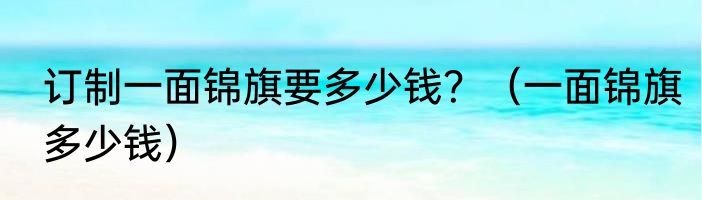订制一面锦旗要多少钱？（一面锦旗多少钱）