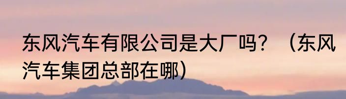 东风汽车有限公司是大厂吗？（东风汽车集团总部在哪）