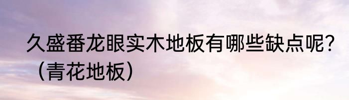 久盛番龙眼实木地板有哪些缺点呢？（青花地板）