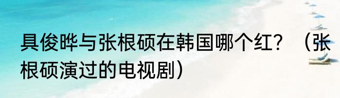 具俊晔与张根硕在韩国哪个红？（张根硕演过的电视剧）