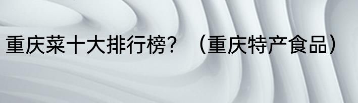 重庆菜十大排行榜？（重庆特产食品）