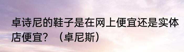 卓诗尼的鞋子是在网上便宜还是实体店便宜？（卓尼斯）