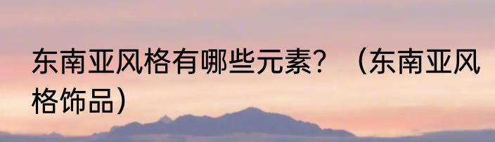 东南亚风格有哪些元素？（东南亚风格饰品）