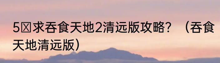 5 求吞食天地2清远版攻略？（吞食天地清远版）