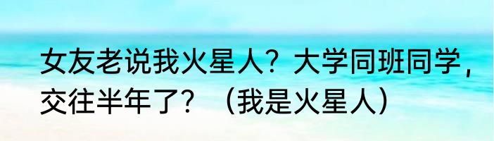 女友老说我火星人？大学同班同学，交往半年了？（我是火星人）