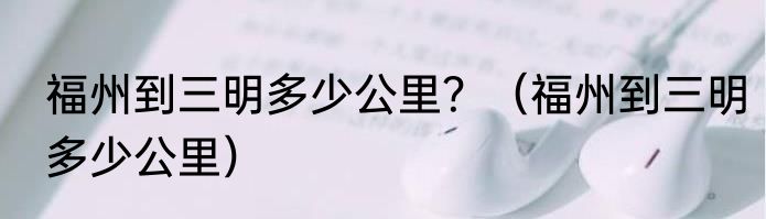福州到三明多少公里？（福州到三明多少公里）