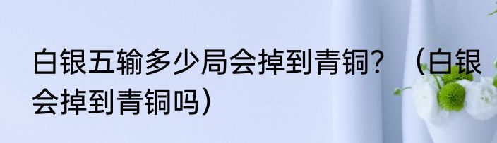 白银五输多少局会掉到青铜？（白银会掉到青铜吗）
