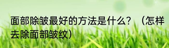 面部除皱最好的方法是什么？（怎样去除面部皱纹）