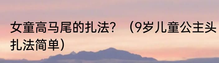 女童高马尾的扎法？（9岁儿童公主头扎法简单）