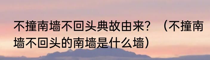 不撞南墙不回头典故由来？（不撞南墙不回头的南墙是什么墙）