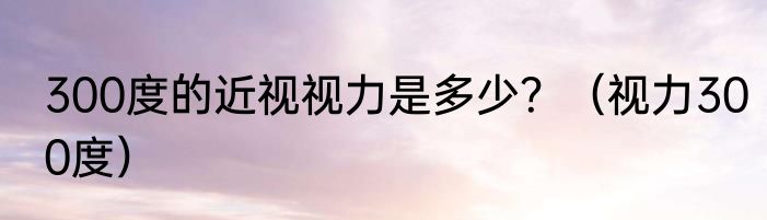 300度的近视视力是多少？（视力300度）