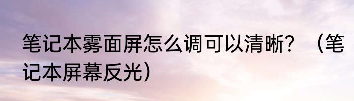笔记本雾面屏怎么调可以清晰？（笔记本屏幕反光）