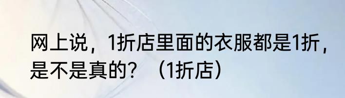 网上说，1折店里面的衣服都是1折，是不是真的？（1折店）