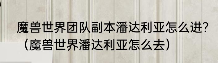 魔兽世界团队副本潘达利亚怎么进？（魔兽世界潘达利亚怎么去）