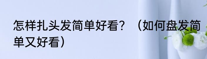 怎样扎头发简单好看？（如何盘发简单又好看）
