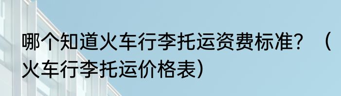 哪个知道火车行李托运资费标准？（火车行李托运价格表）