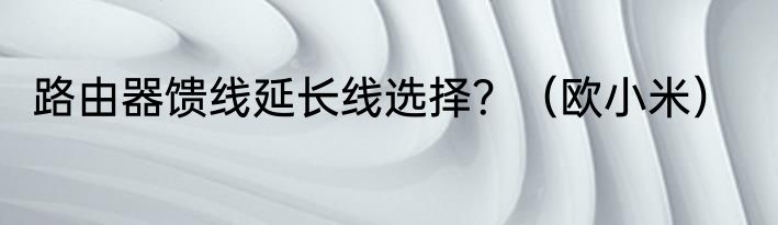 路由器馈线延长线选择？（欧小米）