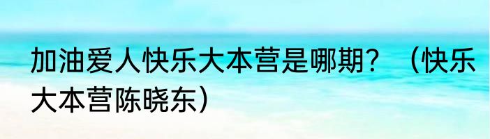 加油爱人快乐大本营是哪期？（快乐大本营陈晓东）
