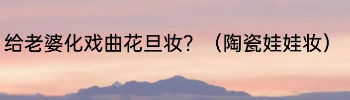 给老婆化戏曲花旦妆？（陶瓷娃娃妆）