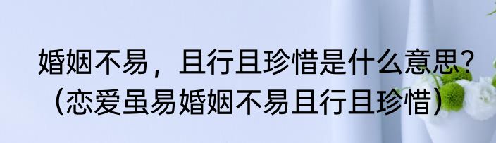 婚姻不易，且行且珍惜是什么意思？（恋爱虽易婚姻不易且行且珍惜）