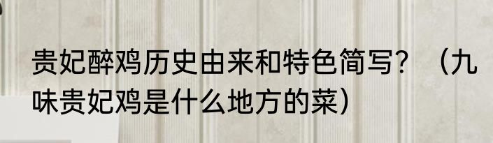 贵妃醉鸡历史由来和特色简写？（九味贵妃鸡是什么地方的菜）