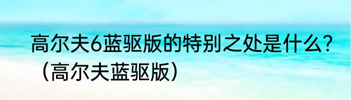 高尔夫6蓝驱版的特别之处是什么？（高尔夫蓝驱版）