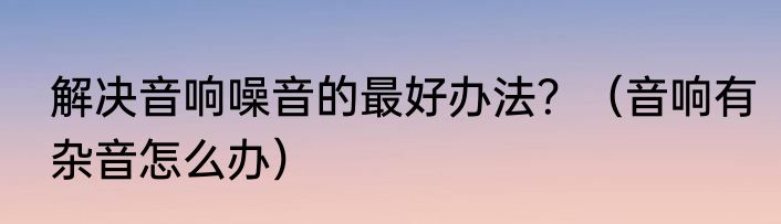 解决音响噪音的最好办法？（音响有杂音怎么办）