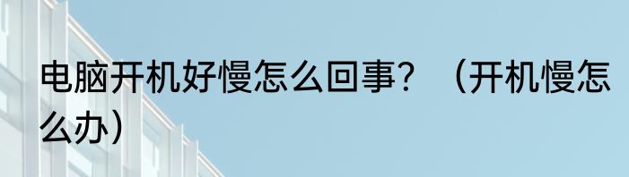 电脑开机好慢怎么回事？（开机慢怎么办）