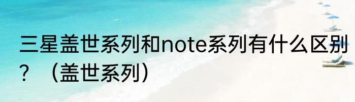 三星盖世系列和note系列有什么区别？（盖世系列）
