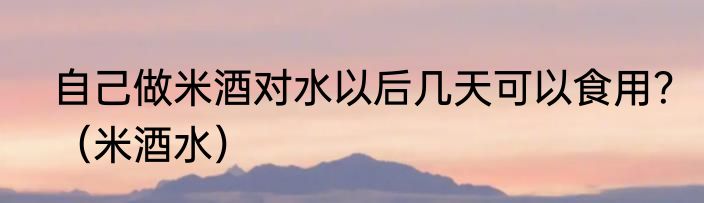 自己做米酒对水以后几天可以食用？（米酒水）