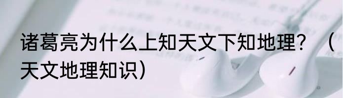 诸葛亮为什么上知天文下知地理？（天文地理知识）
