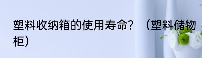 塑料收纳箱的使用寿命？（塑料储物柜）