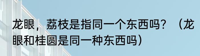 龙眼，荔枝是指同一个东西吗？（龙眼和桂圆是同一种东西吗）