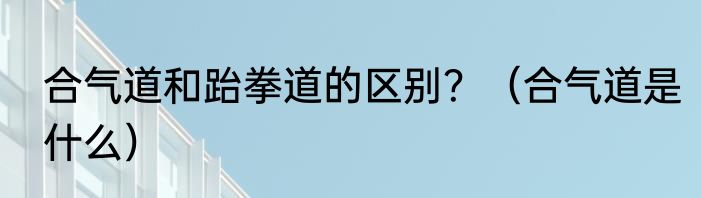 合气道和跆拳道的区别？（合气道是什么）